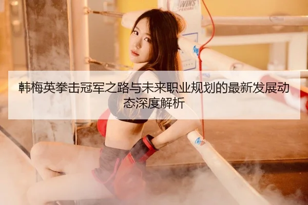 韩梅英拳击冠军之路与未来职业规划的最新发展动态深度解析（XINGKONG）